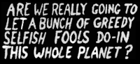 are we really going to let a bunch of greedy selfish fools do-in this whole planet
